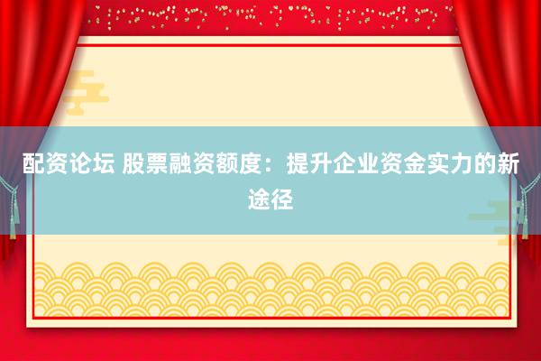 配资论坛 股票融资额度：提升企业资金实力的新途径