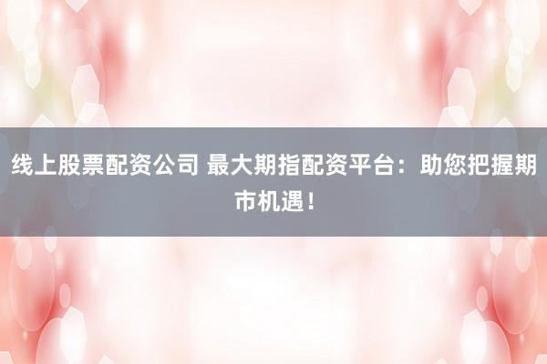 线上股票配资公司 最大期指配资平台：助您把握期市机遇！